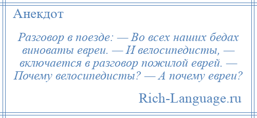 
    Разговор в поезде: — Во всех наших бедах виноваты евреи. — И велосипедисты, — включается в разговор пожилой еврей. — Почему велосипедисты? — А почему евреи?
