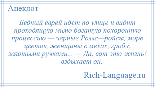 
    Бедный еврей идет по улице и видит проходящую мимо богатую похоронную процессию — черные Роллс—ройсы, море цветов, женщины в мехах, гроб с золотыми ручками... — Да, вот это жизнь! — вздыхает он.
