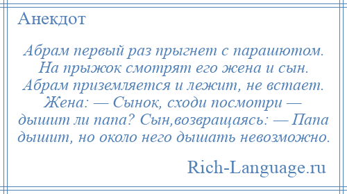 
    Абрам первый раз прыгнет с парашютом. На прыжок смотрят его жена и сын. Абрам приземляется и лежит, не встает. Жена: — Сынок, сходи посмотри — дышит ли папа? Сын,возвращаясь: — Папа дышит, но около него дышать невозможно.