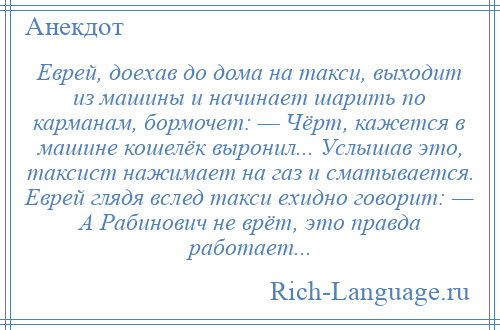 
    Еврей, доехав до дома на такси, выходит из машины и начинает шарить по карманам, бормочет: — Чёрт, кажется в машине кошелёк выронил... Услышав это, таксист нажимает на газ и сматывается. Еврей глядя вслед такси ехидно говорит: — А Рабинович не врёт, это правда работает...