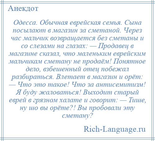 
    Одесса. Обычная еврейская семья. Сына посылают в магазин за сметаной. Через час мальчик возвращается без сметаны и со слезами на глазах: — Продавец в магазине сказал, что маленьким еврейским мальчикам сметану не продаём! Понятное дело, взбешенный отец побежал разбираться. Влетает в магазин и орёт: — Что это такое! Что за антисемитизм! Я буду жаловаться! Выходит старый еврей в грязном халате и говорит: — Тише, ну шо вы орёте?! Вы пробовали эту сметану?