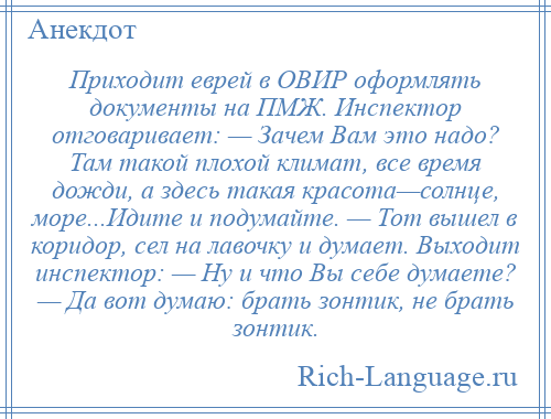 
    Приходит еврей в ОВИР оформлять документы на ПМЖ. Инспектор отговаривает: — Зачем Вам это надо? Там такой плохой климат, все время дожди, а здесь такая красота—солнце, море...Идите и подумайте. — Тот вышел в коридор, сел на лавочку и думает. Выходит инспектор: — Ну и что Вы себе думаете? — Да вот думаю: брать зонтик, не брать зонтик.