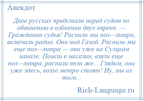 
    Двое русских предстали перед судом по обвинению в избиении двух евреев. — Гражданин судья! Распили мы пол—литра, включили радио. Они под Газой. Распили мы еще пол—литра — они уже на Суэцком канале. Пошли в магазин, взяли еще пол—литра, распили тут же... Глядим, они уже здесь, возле метро стоят! Ну, мы их того...