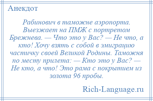 
    Рабинович в таможне аэропорта. Выезжает на ПМЖ с портретом Брежнева. — Что это у Вас? — Не что, а кто! Хочу взять с собой в эмиграцию частичку своей Великой Родины. Таможня по месту прилета: — Кто это у Вас? — Не кто, а что! Это рама с покрытием из золота 96 пробы.