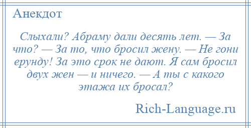 
    Слыхали? Абраму дали десять лет. — За что? — За то, что бросил жену. — Не гони ерунду! За это срок не дают. Я сам бросил двух жен — и ничего. — А ты с какого этажа их бросал?