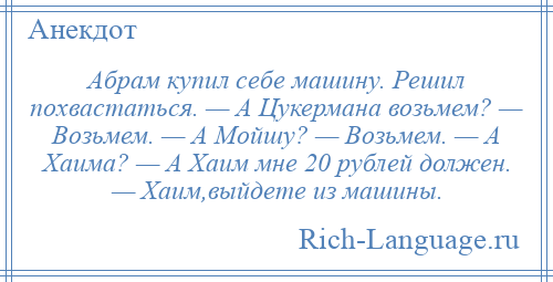 
    Абрам купил себе машину. Решил похвастаться. — А Цукермана возьмем? — Возьмем. — А Мойшу? — Возьмем. — А Хаима? — А Хаим мне 20 рублей должен. — Хаим,выйдете из машины.