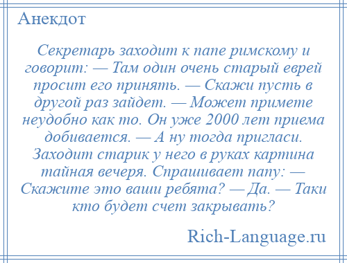 
    Секретарь заходит к папе римскому и говорит: — Там один очень старый еврей просит его принять. — Скажи пусть в другой раз зайдет. — Может примете неудобно как то. Он уже 2000 лет приема добивается. — А ну тогда пригласи. Заходит старик у него в руках картина тайная вечеря. Спрашивает папу: — Скажите это ваши ребята? — Да. — Таки кто будет счет закрывать?