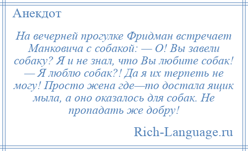 
    На вечерней прогулке Фридман встречает Манковича с собакой: — О! Вы завели собаку? Я и не знал, что Вы любите собак! — Я люблю собак?! Да я их терпеть не могу! Просто жена где—то достала ящик мыла, а оно оказалось для собак. Не пропадать же добру!