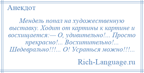 
    Мендель попал на художественную выставку. Ходит от картины к картине и восхищается:— О, удивительно!... Просто прекрасно!... Восхитительно!... Шедеврально!!!... О! Усраться можно!!!...