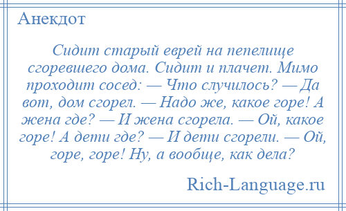 
    Сидит старый еврей на пепелище сгоревшего дома. Сидит и плачет. Мимо проходит сосед: — Что случилось? — Да вот, дом сгорел. — Надо же, какое горе! А жена где? — И жена сгорела. — Ой, какое горе! А дети где? — И дети сгорели. — Ой, горе, горе! Ну, а вообще, как дела?