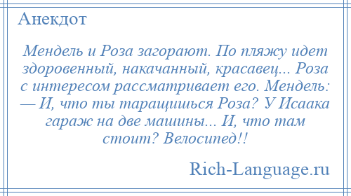 
    Мендель и Роза загорают. По пляжу идет здоровенный, накачанный, красавец... Роза с интересом рассматривает его. Мендель: — И, что ты таращишься Роза? У Исаака гараж на две машины... И, что там стоит? Велосипед!!