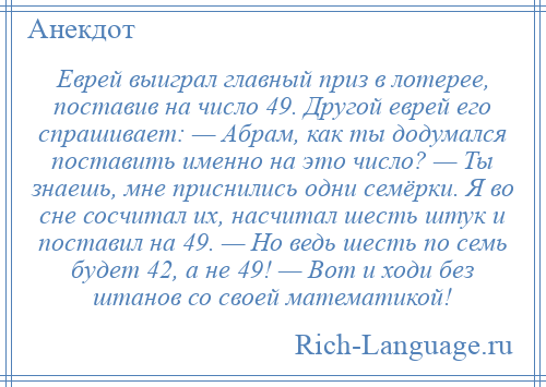 
    Еврей выиграл главный приз в лотерее, поставив на число 49. Другой еврей его спрашивает: — Абрам, как ты додумался поставить именно на это число? — Ты знаешь, мне приснились одни семёрки. Я во сне сосчитал их, насчитал шесть штук и поставил на 49. — Но ведь шесть по семь будет 42, а не 49! — Вот и ходи без штанов со своей математикой!