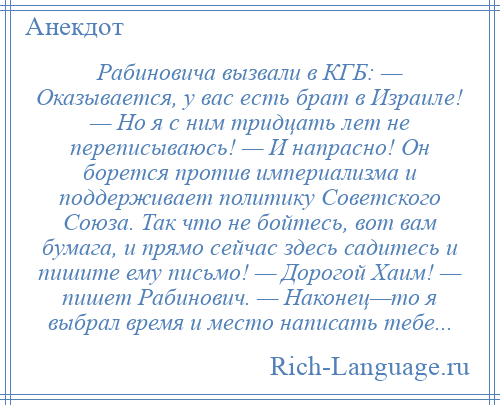 
    Рабиновича вызвали в КГБ: — Оказывается, у вас есть брат в Израиле! — Но я с ним тридцать лет не переписываюсь! — И напрасно! Он борется против империализма и поддерживает политику Советского Союза. Так что не бойтесь, вот вам бумага, и прямо сейчас здесь садитесь и пишите ему письмо! — Дорогой Хаим! — пишет Рабинович. — Наконец—то я выбрал время и место написать тебе...