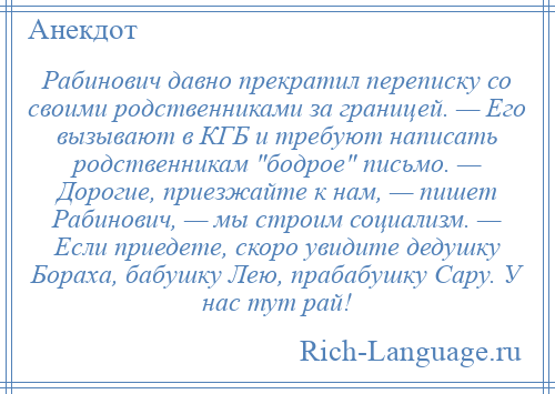 
    Рабинович давно прекратил переписку со своими родственниками за границей. — Его вызывают в КГБ и требуют написать родственникам бодрое письмо. — Дорогие, приезжайте к нам, — пишет Рабинович, — мы строим социализм. — Если приедете, скоро увидите дедушку Бораха, бабушку Лею, прабабушку Сару. У нас тут рай!