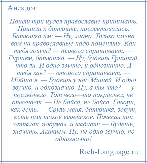 
    Пошли три иудея православие принимать. Пришли к батюшке, посоветовались. Батюшка им: — Ну, ладно. Только имена вам на православные надо поменять. Как тебя зовут? — первого спрашивает. — Гиршем, батюшка. — Ну, будешь Гришкой, что ли. И одно звучно, и однозначно. А тебя как? — второго спрашивает. — Мойша я. — Будешь у нас Мишей. И одно звучно, и однозначно. Ну, а ты что? — у последнего. Тот чего—то покраснел, не отвечает. — Не бойса, не бойса. Говори, как есть. — Сруль меня, батюшка, зовут, есть имя такое еврейское. Почесал поп затылок, подумал, и выдает: — Будешь, значить. Акакием. Ну, не одно звучно, но однозначно!