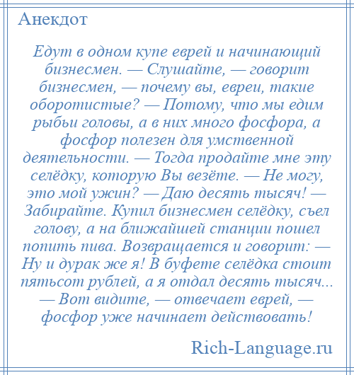 
    Едут в одном купе еврей и начинающий бизнесмен. — Слушайте, — говорит бизнесмен, — почему вы, евреи, такие оборотистые? — Потому, что мы едим рыбьи головы, а в них много фосфора, а фосфор полезен для умственной деятельности. — Тогда продайте мне эту селёдку, которую Вы везёте. — Не могу, это мой ужин? — Даю десять тысяч! — Забирайте. Купил бизнесмен селёдку, съел голову, а на ближайшей станции пошел попить пива. Возвращается и говорит: — Ну и дурак же я! В буфете селёдка стоит пятьсот рублей, а я отдал десять тысяч... — Вот видите, — отвечает еврей, — фосфор уже начинает действовать!