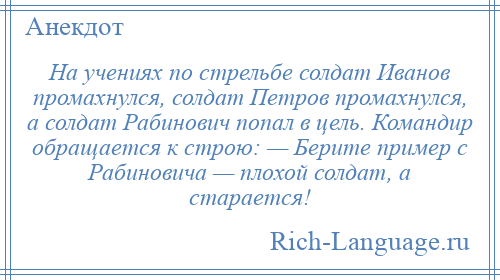 
    На учениях по стрельбе солдат Иванов промахнулся, солдат Петров промахнулся, а солдат Рабинович попал в цель. Командир обращается к строю: — Берите пример с Рабиновича — плохой солдат, а старается!