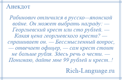 
    Рабинович отличился в русско—японской войне. Он может выбрать награду: — Георгиевский крест или сто рублей. — Какая цена георгиевского креста? — спрашивает он. — Бессмысленный вопрос, — отвечает офицер, — сам крест стоит не больше рубля. Здесь речь о чести. — Понимаю, дайте мне 99 рублей и крест..!