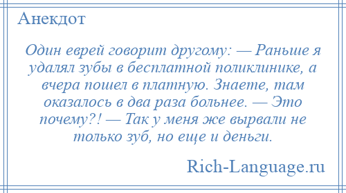 
    Один еврей говорит другому: — Раньше я удалял зубы в бесплатной поликлинике, а вчера пошел в платную. Знаете, там оказалось в два раза больнее. — Это почему?! — Так у меня же вырвали не только зуб, но еще и деньги.