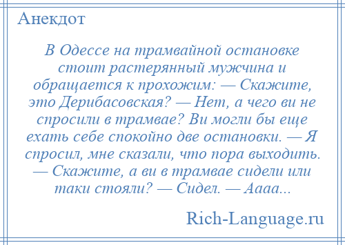
    В Одессе на трамвайной остановке стоит растерянный мужчина и обращается к прохожим: — Скажите, это Дерибасовская? — Нет, а чего ви не спросили в трамвае? Ви могли бы еще ехать себе спокойно две остановки. — Я спросил, мне сказали, что пора выходить. — Скажите, а ви в трамвае сидели или таки стояли? — Сидел. — Аааа...