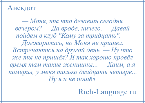 
    — Моня, ты что делаешь сегодня вечером? — Да вроде, ничего. — Давай пойдём в клуб Кому за тридцать . — Договорились, но Моня не пришел. Встречаются на другой день. — Ну что же ты не пришёл? Я так хорошо провёл время там такие женщины... — Хаим, а я померил, у меня только двадцать четыре... Ну я и не пошёл.