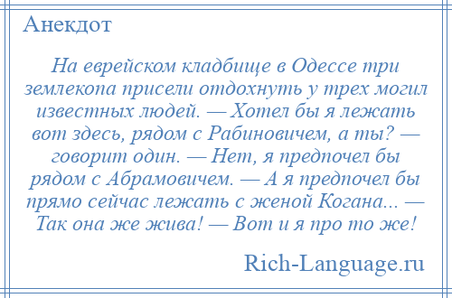 
    На еврейском кладбище в Одессе три землекопа присели отдохнуть у трех могил известных людей. — Хотел бы я лежать вот здесь, рядом с Рабиновичем, а ты? — говорит один. — Нет, я предпочел бы рядом с Абрамовичем. — А я предпочел бы прямо сейчас лежать с женой Когана... — Так она же жива! — Вот и я про то же!