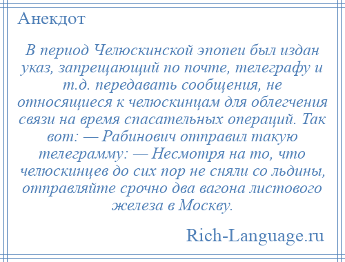 
    В период Челюскинской эпопеи был издан указ, запрещающий по почте, телеграфу и т.д. передавать сообщения, не относящиеся к челюскинцам для облегчения связи на время спасательных операций. Так вот: — Рабинович отправил такую телеграмму: — Несмотря на то, что челюскинцев до сих пор не сняли со льдины, отправляйте срочно два вагона листового железа в Москву.