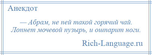 
    — Абрам, не пей такой горячий чай. Лопнет мочевой пузырь, и ошпарит ноги.