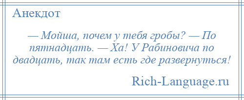 
    — Мойша, почем у тебя гробы? — По пятнадцать. — Ха! У Рабиновича по двадцать, так там есть где развернуться!