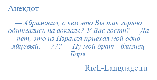 
    — Абрамович, с кем это Вы так горячо обнимались на вокзале? У Вас гости? — Да нет, это из Израиля приехал мой одно яйцевый. — ??? — Ну мой брат—близнец Боря.