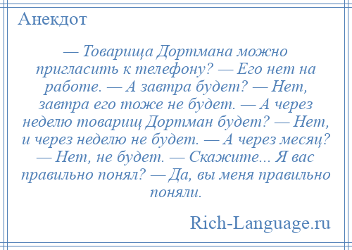 
    — Товарища Дортмана можно пригласить к телефону? — Его нет на работе. — А завтра будет? — Нет, завтра его тоже не будет. — А через неделю товарищ Дортман будет? — Нет, и через неделю не будет. — А через месяц? — Нет, не будет. — Скажите... Я вас правильно понял? — Да, вы меня правильно поняли.