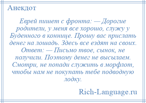 
    Еврей пишет с фронта: — Дорогие родители, у меня все хорошо, служу у Буденного в коннице. Прошу вас прислать денег на лошадь. Здесь все ездят на своих. Ответ: — Письмо твое, сынок, не получили. Поэтому денег не высылаем. Смотри, не попади служить в морфлот, чтобы нам не покупать тебе подводную лодку.