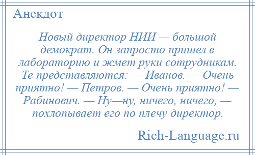 
    Новый директор НИИ — большой демократ. Он запросто пришел в лабораторию и жмет руки сотрудникам. Те представляются: — Иванов. — Очень приятно! — Петров. — Очень приятно! — Рабинович. — Ну—ну, ничего, ничего, — похлопывает его по плечу директор.