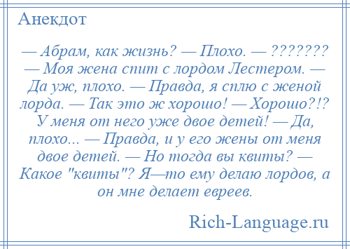 
    — Абрам, как жизнь? — Плохо. — ??????? — Моя жена спит с лордом Лестером. — Да уж, плохо. — Правда, я сплю с женой лорда. — Так это ж хорошо! — Хорошо?!? У меня от него уже двое детей! — Да, плохо... — Правда, и у его жены от меня двое детей. — Но тогда вы квиты? — Какое квиты ? Я—то ему делаю лордов, а он мне делает евреев.