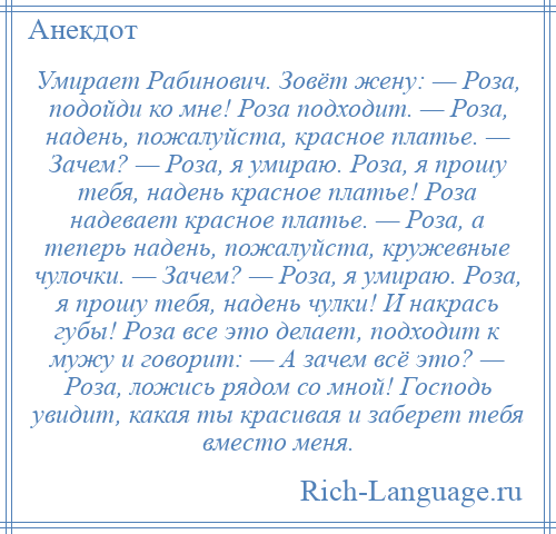 
    Умирает Рабинович. Зовёт жену: — Роза, подойди ко мне! Роза подходит. — Роза, надень, пожалуйста, красное платье. — Зачем? — Роза, я умираю. Роза, я прошу тебя, надень красное платье! Роза надевает красное платье. — Роза, а теперь надень, пожалуйста, кружевные чулочки. — Зачем? — Роза, я умираю. Роза, я прошу тебя, надень чулки! И накрась губы! Роза все это делает, подходит к мужу и говорит: — А зачем всё это? — Роза, ложись рядом со мной! Господь увидит, какая ты красивая и заберет тебя вместо меня.