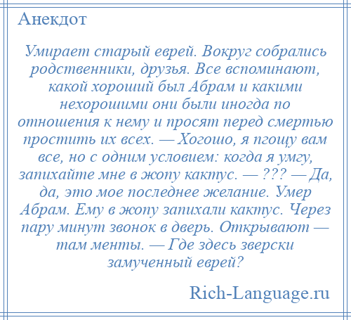 
    Умирает старый еврей. Вокруг собрались родственники, друзья. Все вспоминают, какой хороший был Абрам и какими нехорошими они были иногда по отношения к нему и просят перед смертью простить их всех. — Хогошо, я пгощу вам все, но с одним условием: когда я умгу, запихайте мне в жопу кактус. — ??? — Да, да, это мое последнее желание. Умер Абрам. Ему в жопу запихали кактус. Через пару минут звонок в дверь. Открывают — там менты. — Где здесь зверски замученный еврей?