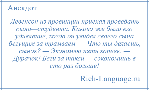 
    Левенсон из провинции приехал проведать сына—студента. Каково же было его удивление, когда он увидел своего сына бегущим за трамваем. — Что ты делаешь, сынок? — Экономлю пять копеек. — Дурачок! Беги за такси — сэкономишь в сто раз больше!