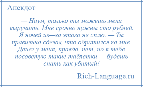 
    — Наум, только ты можешь меня выручить. Мне срочно нужны сто рублей. Я ночей из—за этого не сплю. — Ты правильно сделал, что обратился ко мне. Денег у меня, правда, нет, но я тебе посоветую такие таблетки — будешь спать как убитый!