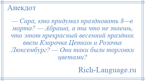 
    — Сара, кто придумал праздновать 8—е марта? — Абраша, а ты что не знаешь, что этот прекрасный весенний праздник ввели Кларочка Цеткин и Розочка Люксембург? — Они таки были торговки цветами?