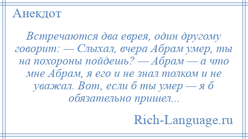 
    Встречаются два еврея, один другому говорит: — Слыхал, вчера Абpам умер, ты на похороны пойдешь? — Абpам — а что мне Абpам, я его и не знал толком и не уважал. Вот, если б ты умер — я б обязательно пришел...