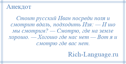 
    Cтоит русский Иван посреди поля и смотрит вдаль, подходить Изя: — И шо мы смотрим? — Смотрю, где на земле хорошо. — Хогошо где нас нет — Вот я и смотрю где вас нет.