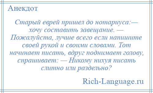 
    Старый еврей пришел до нотариуса:— хочу составить завещание. — Пожалуйста, лучше всего если напишите своей рукой и своими словами. Тот начинает писать, вдруг поднимает голову, спрашивает: — Никому нихуя писать слитно или раздельно?