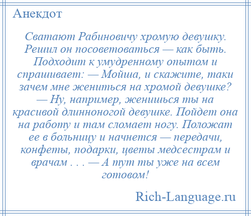 
    Сватают Рабиновичу хромую девушку. Решил он посоветоваться — как быть. Подходит к умудренному опытом и спрашивает: — Мойша, и скажите, таки зачем мне жениться на хромой девушке? — Ну, например, женишься ты на красивой длинноногой девушке. Пойдет она на работу и там сломает ногу. Положат ее в больницу и начнется — передачи, конфеты, подарки, цветы медсестрам и врачам . . . — А тут ты уже на всем готовом!