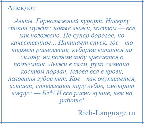 
    Альпы. Горнолыжный курорт. Наверху стоит мужик: новые лыжи, костюм — все, как положено. Не супер дорогое, но качественное... Начинает спуск, где—то теряет равновесие, кубарем катится по склону, на полном ходу врезается в подъемник. Лыжи в хлам, рука сломана, костюм порван, голова вся в крови, половины зубов нет. Кое—как очухивается, встает, сплевывает пару зубов, смотрит вокруг: — Бл*! И все равно лучше, чем на работе!