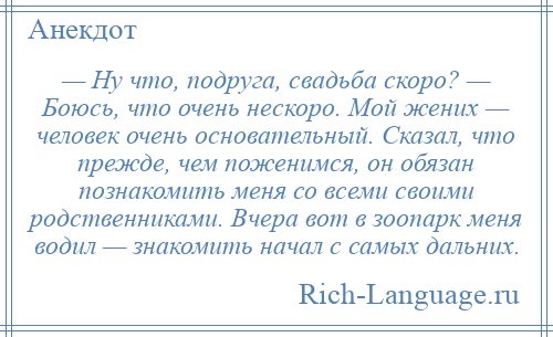 
    — Ну что, подруга, свадьба скоро? — Боюсь, что очень нескоро. Мой жених — человек очень основательный. Сказал, что прежде, чем поженимся, он обязан познакомить меня со всеми своими родственниками. Вчера вот в зоопарк меня водил — знакомить начал с самых дальних.