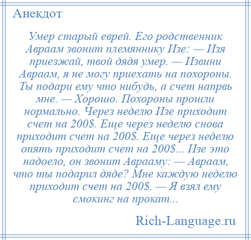 
    Умер старый еврей. Его родственник Авраам звонит племяннику Изе: — Изя приезжай, твой дядя умер. — Извини Авраам, я не могу приехать на похороны. Ты подари ему что нибудь, а счет напрвь мне. — Хорошо. Похороны прошли нормально. Через неделю Изе приходит счет на 200$. Еще через неделю снова приходит счет на 200$. Еще через неделю опять приходит счет на 200$... Изе это надоело, он звонит Аврааму: — Авраам, что ты подарил дяде? Мне каждую неделю приходит счет на 200$. — Я взял ему смокинг на прокат...