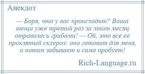 
    — Боря, что у вас происходит? Ваша теща уже третий раз за этот месяц отравилась грибами! — Ой, это все ее проклятый склероз: она готовит для меня, а потом забывает и сама пробует!