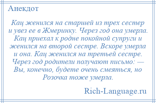 
    Кац женился на старшей из трех сестер и увез ее в Жмеринку. Через год она умерла. Кац приехал к родне покойной супруги и женился на второй сестре. Вскоре умерла и она. Кац женился на третьей сестре. Через год родители получают письмо: — Вы, конечно, будете очень смеяться, но Розочка тоже умерла.