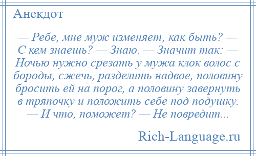 
    — Ребе, мне муж изменяет, как быть? — С кем знаешь? — Знаю. — Значит так: — Ночью нужно срезать у мужа клок волос с бороды, сжечь, разделить надвое, половину бросить ей на порог, а половину завернуть в тряпочку и положить себе под подушку. — И что, поможет? — Не повредит...