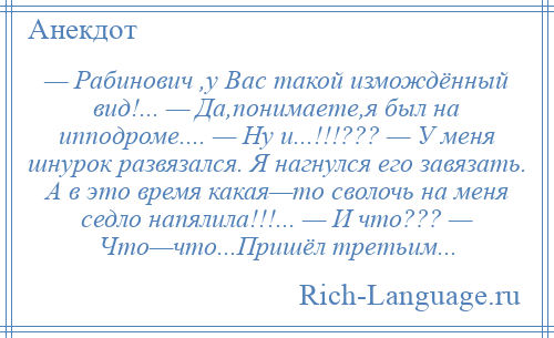 
    — Рабинович ,у Вас такой измождённый вид!... — Да,понимаете,я был на ипподроме.... — Ну и...!!!??? — У меня шнурок развязался. Я нагнулся его завязать. А в это время какая—то сволочь на меня седло напялила!!!... — И что??? — Что—что...Пришёл третьим...